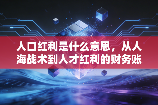 人口红利是什么意思,从人海战术到人才红利的财务账本