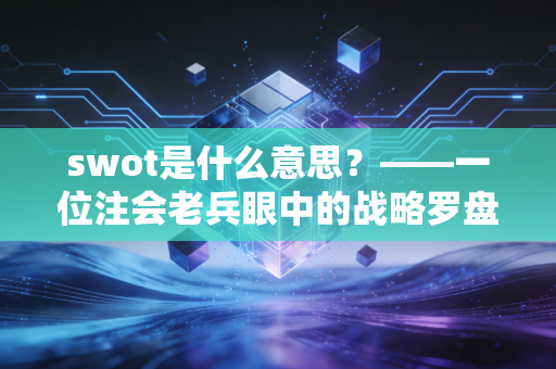 swot是什么意思?——一位注会老兵眼中的战略罗盘与职场突围战