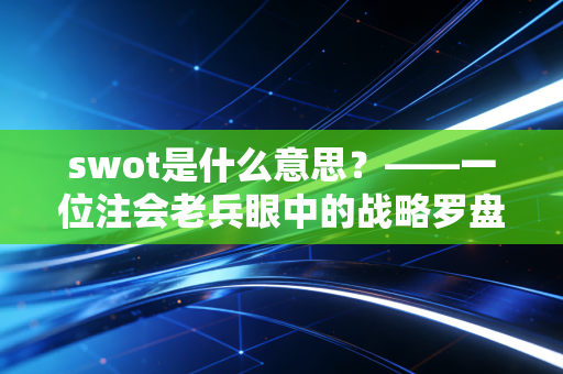swot是什么意思?——一位注会老兵眼中的战略罗盘与职场突围战