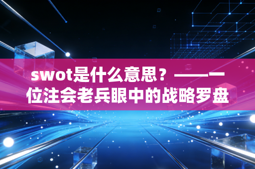 swot是什么意思？——一位注会老兵眼中的战略罗盘与职场突围战
