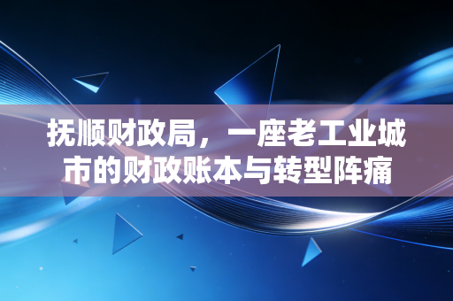 抚顺财政局，一座老工业城市的财政账本与转型阵痛