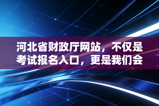 河北省财政厅网站,不仅是考试报名入口,更是我们会计职业生涯的灯塔