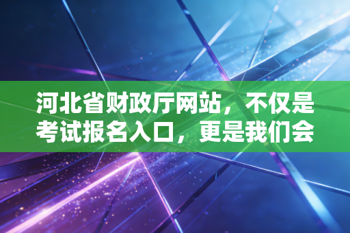 河北省财政厅网站，不仅是考试报名入口，更是我们会计职业生涯的灯塔