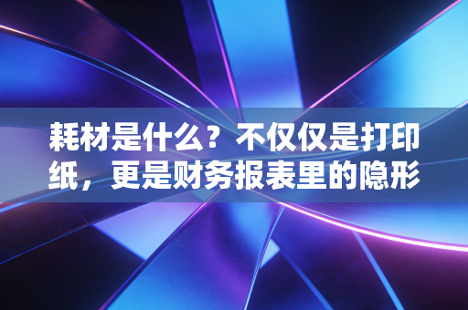 耗材是什么？不仅仅是打印纸，更是财务报表里的隐形杀手