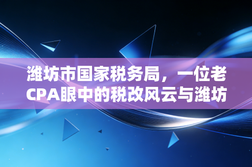 潍坊市国家税务局,一位老CPA眼中的税改风云与潍坊企业的税务生存实录