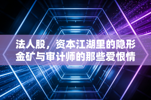 法人股,资本江湖里的隐形金矿与审计师的那些爱恨情仇