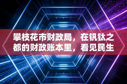 攀枝花市财政局,在钒钛之都的财政账本里,看见民生与发展的平衡