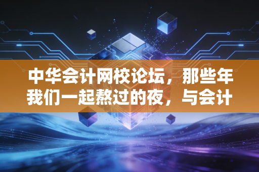 中华会计网校论坛,那些年我们一起熬过的夜,与会计人的精神避难所