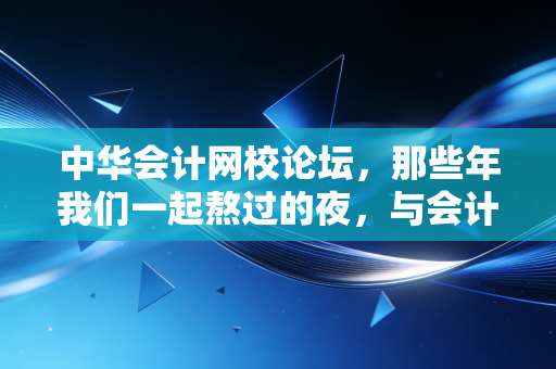 中华会计网校论坛,那些年我们一起熬过的夜,与会计人的精神避难所