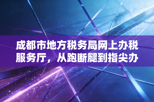 成都市地方税务局网上办税服务厅，从跑断腿到指尖办的税务变革之路