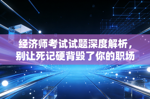 经济师考试试题深度解析，别让死记硬背毁了你的职场晋升之路