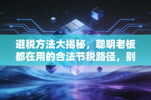 避税方法大揭秘，聪明老板都在用的合法节税路径，别再傻傻交冤枉钱了