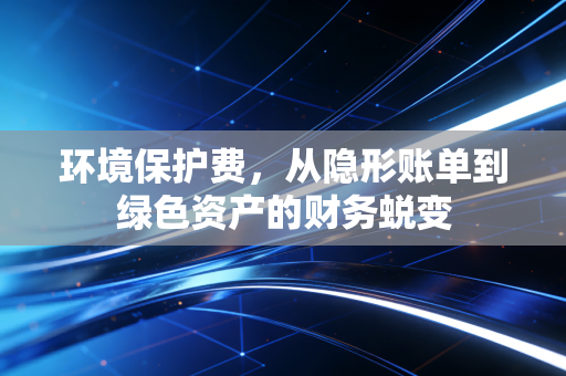 环境保护费,从隐形账单到绿色资产的财务蜕变
