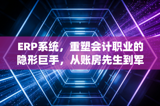 ERP系统,重塑会计职业的隐形巨手,从账房先生到军师的蜕变之路