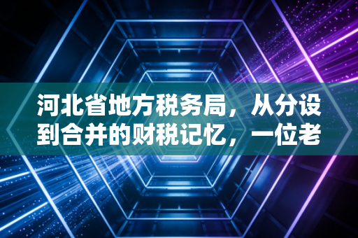 河北省地方税务局，从分设到合并的财税记忆，一位老注会眼中的燕赵税事