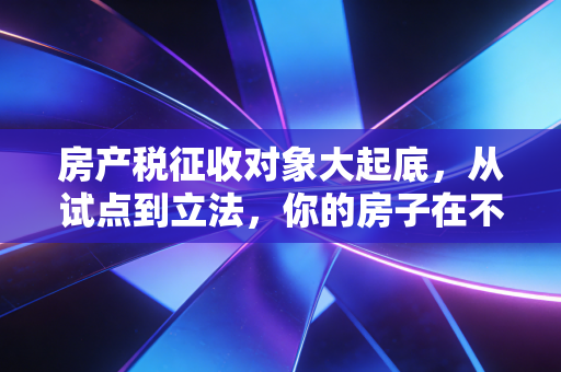 房产税征收对象大起底，从试点到立法，你的房子在不在名单里？