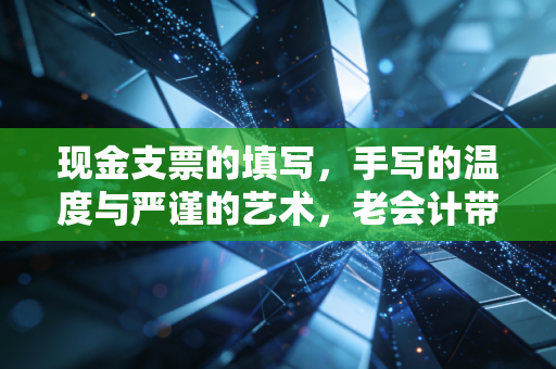 现金支票的填写，手写的温度与严谨的艺术，老会计带你避开那些坑
