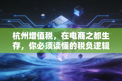 杭州增值税，在电商之都生存，你必须读懂的税负逻辑与合规之道