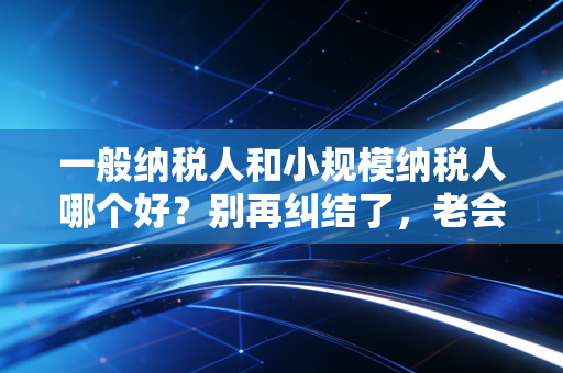 一般纳税人和小规模纳税人哪个好？别再纠结了，老会计给你掏心窝子讲清楚