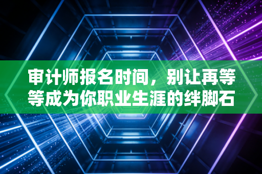审计师报名时间，别让再等等成为你职业生涯的绊脚石