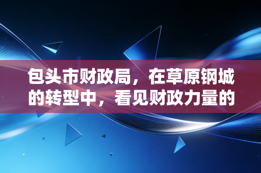 包头市财政局，在草原钢城的转型中，看见财政力量的温度与智慧