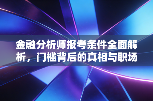 金融分析师报考条件全面解析，门槛背后的真相与职场进阶指南
