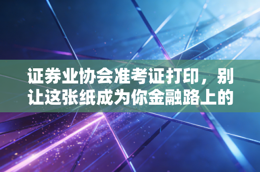 证券业协会准考证打印，别让这张纸成为你金融路上的拦路虎，老注会带你避坑指南