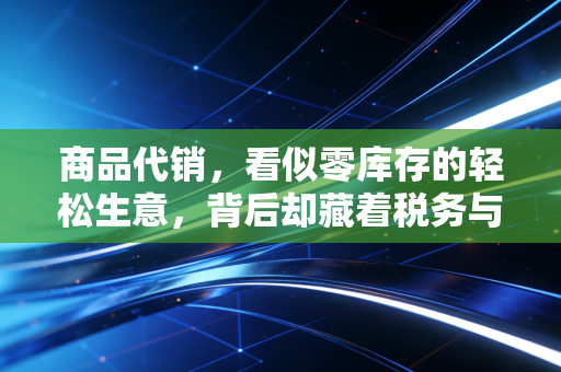 商品代销，看似零库存的轻松生意，背后却藏着税务与账务的惊涛骇浪