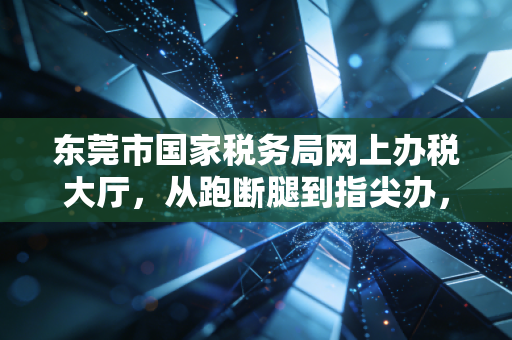 东莞市国家税务局网上办税大厅，从跑断腿到指尖办，一位注会眼中的税务数字化变迁