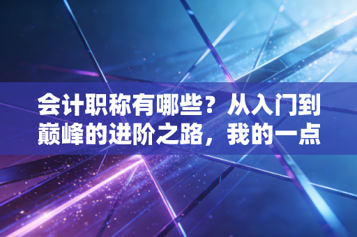 会计职称有哪些？从入门到巅峰的进阶之路，我的一点肺腑之言