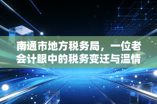 南通市地方税务局，一位老会计眼中的税务变迁与温情服务