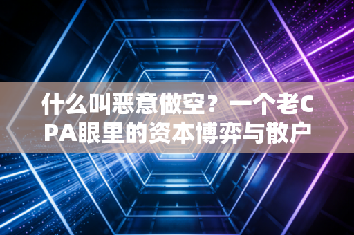 什么叫恶意做空?一个老CPA眼里的资本博弈与散户生存法则