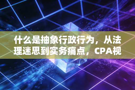 什么是抽象行政行为,从法理迷思到实务痛点,CPA视角下的深度解读