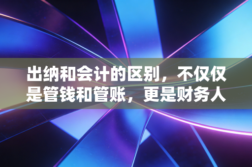 出纳和会计的区别,不仅仅是管钱和管账,更是财务人职业生涯的分水岭