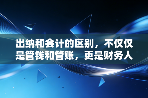 出纳和会计的区别，不仅仅是管钱和管账，更是财务人职业生涯的分水岭