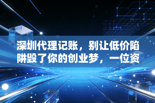 深圳代理记账,别让低价陷阱毁了你的创业梦,一位资深CPA的真心话