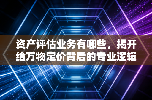 资产评估业务有哪些，揭开给万物定价背后的专业逻辑与实战场景