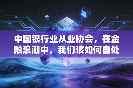 中国银行业从业协会，在金融浪潮中，我们该如何自处？