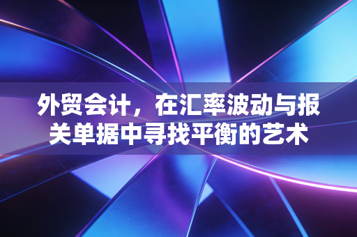 外贸会计，在汇率波动与报关单据中寻找平衡的艺术