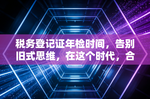 税务登记证年检时间，告别旧式思维，在这个时代，合规才是企业的护身符