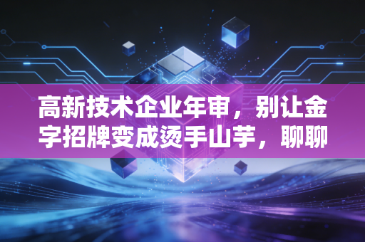 高新技术企业年审，别让金字招牌变成烫手山芋，聊聊那些年我们踩过的坑