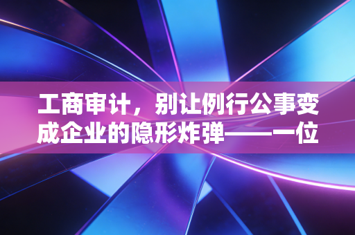 工商审计,别让例行公事变成企业的隐形炸弹——一位注会眼中的合规与生存