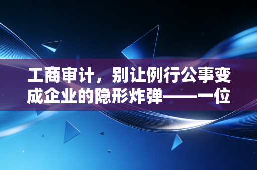 工商审计,别让例行公事变成企业的隐形炸弹——一位注会眼中的合规与生存