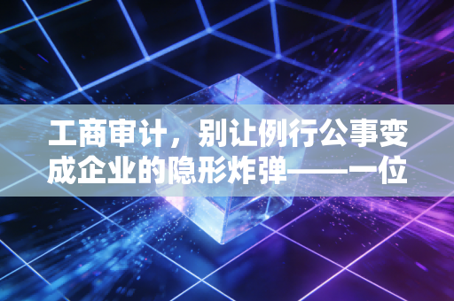 工商审计,别让例行公事变成企业的隐形炸弹——一位注会眼中的合规与生存