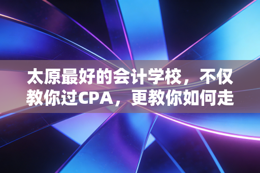 太原最好的会计学校,不仅教你过CPA,更教你如何走好会计这条路