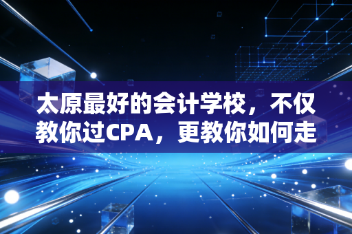 太原最好的会计学校,不仅教你过CPA,更教你如何走好会计这条路