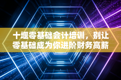 十堰零基础会计培训,别让零基础成为你进阶财务高薪的借口,聊聊真实的入行门槛与职业规划