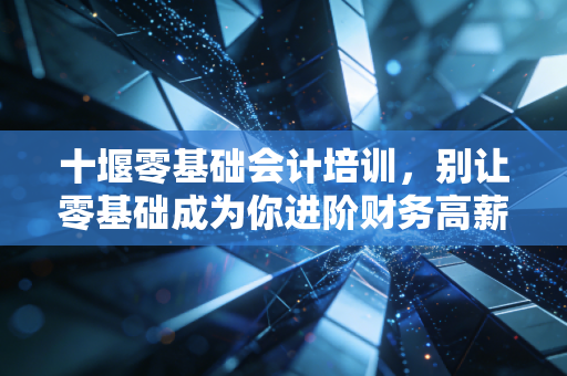 十堰零基础会计培训,别让零基础成为你进阶财务高薪的借口,聊聊真实的入行门槛与职业规划