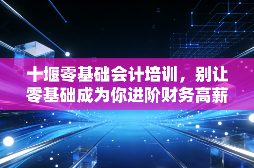十堰零基础会计培训，别让零基础成为你进阶财务高薪的借口，聊聊真实的入行门槛与职业规划