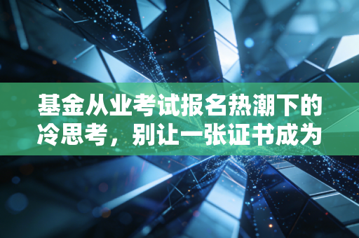 基金从业考试报名热潮下的冷思考，别让一张证书成为你职业生涯的全部赌注